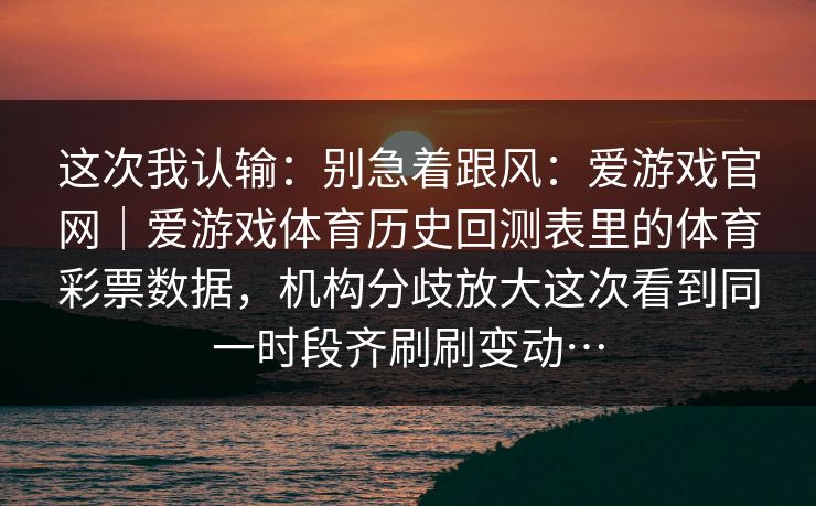 这次我认输：别急着跟风：爱游戏官网｜爱游戏体育历史回测表里的体育彩票数据，机构分歧放大这次看到同一时段齐刷刷变动…